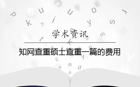 知网查重硕士查重一篇的费用