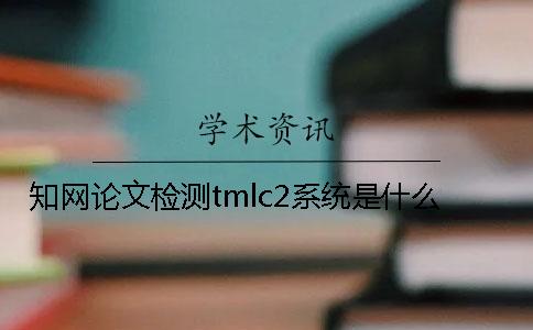 知网论文检测tmlc2系统是什么？