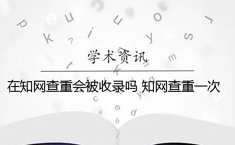 在知网查重会被收录吗 知网查重一次就会被收录吗