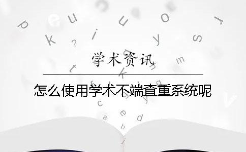 怎么使用学术不端查重系统呢？