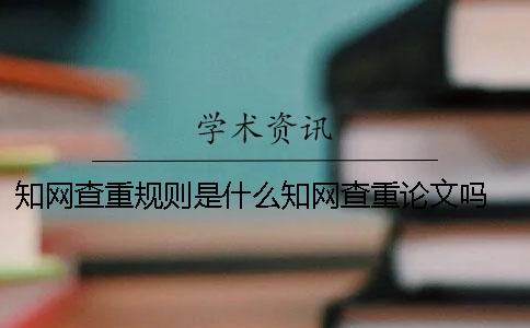 知网查重规则是什么？知网查重论文吗？ 知网的查重规则是什么一