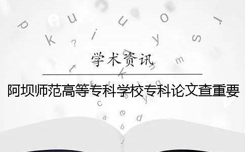 阿坝师范高等专科学校专科论文查重要求及重复率一