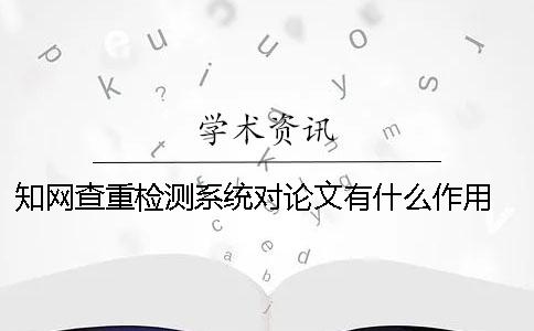 知网查重检测系统对论文有什么作用？ 学生知网查重检测系统