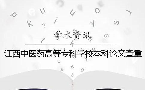 江西中医药高等专科学校本科论文查重要求及重复率 江西中医药高等专科学校可以升本科吗