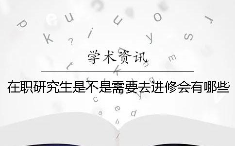 在职研究生是不是需要去进修会有哪些好处？