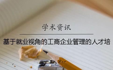 基于就业视角的工商企业管理的人才培养研究 论述就业视角下工商企业管理人才培养研究