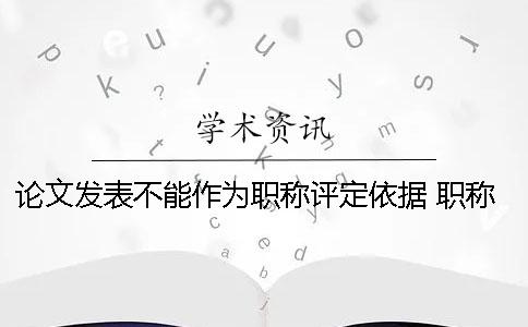 论文发表不能作为职称评定依据？ 职称评定论文发表在哪里