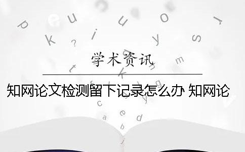 知网论文检测留下记录怎么办？ 知网论文检测之后会留下记录吗？