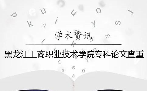 黑龙江工商职业技术学院专科论文查重要求及重复率 黑龙江工商职业技术学院有没有专科一