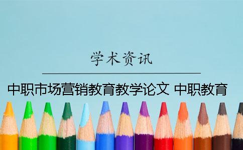 中职市场营销教育教学论文 中职教育教学改革论文