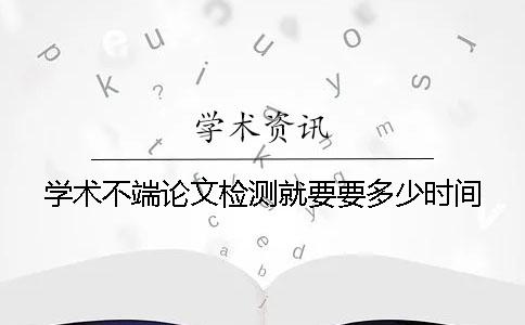 学术不端论文检测就要要多少时间
