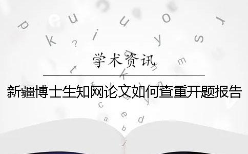 新疆博士生知网论文如何查重？开题报告要查吗？