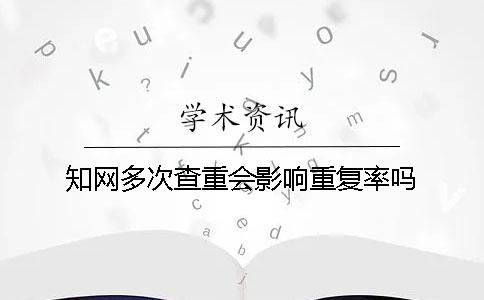 知网多次查重会影响重复率吗