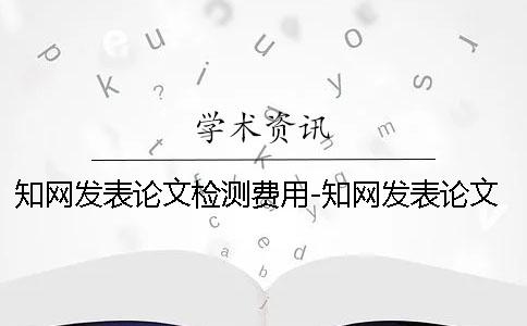 知网发表论文检测费用-知网发表论文的