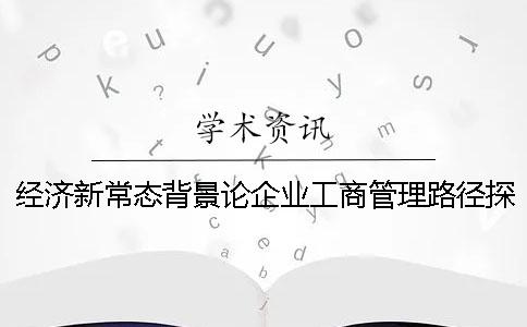 经济新常态背景论企业工商管理路径探究