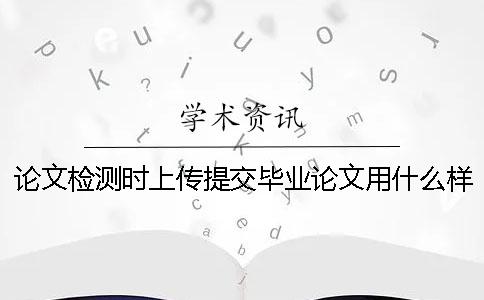 论文检测时上传提交毕业论文用什么样式？能上传提交pdf文献文件吗？