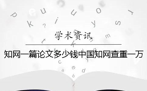 知网一篇论文多少钱中国知网查重一万字多少钱