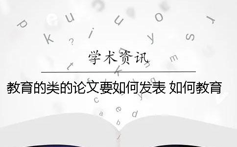 教育的类的论文要如何发表？ 如何教育子女的论文