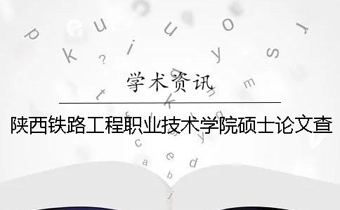 陕西铁路工程职业技术学院硕士论文查重要求及重复率 陕西铁路工程职业技术学院会计专业怎么样
