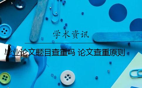 毕业论文题目查重吗 论文查重原则 毕业论文与自己发表的论文查重了吗