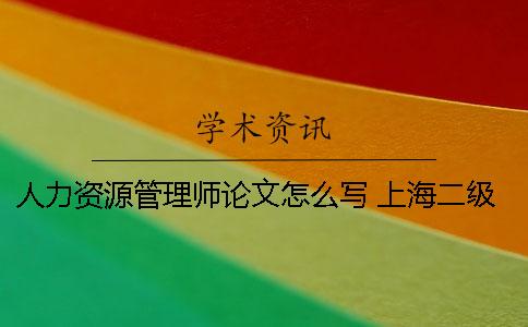 人力资源管理师论文怎么写？ 上海二级人力资源管理师论文是现场写吗