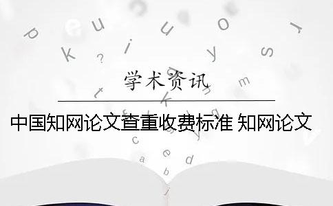 中国知网论文查重收费标准 知网论文查重一篇大概要多少时间