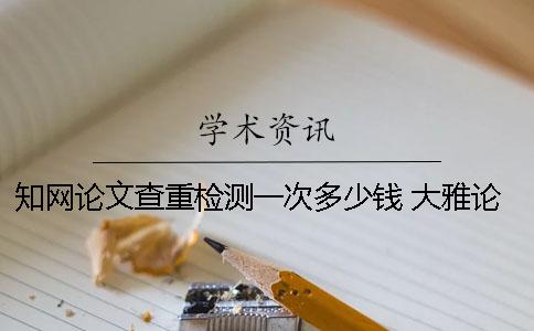 知网论文查重检测一次多少钱 大雅论文检测和知网查重比较