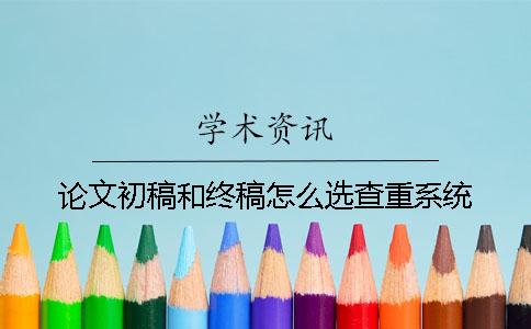 论文初稿和终稿怎么选查重系统？