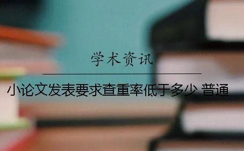 小论文发表要求查重率低于多少？ 普通论文发表查重要求