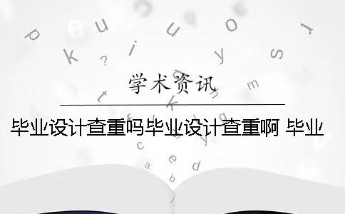 毕业设计查重吗毕业设计查重啊 毕业设计报告和毕业设计论文的区别