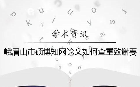 峨眉山市硕博知网论文如何查重？致谢要查？