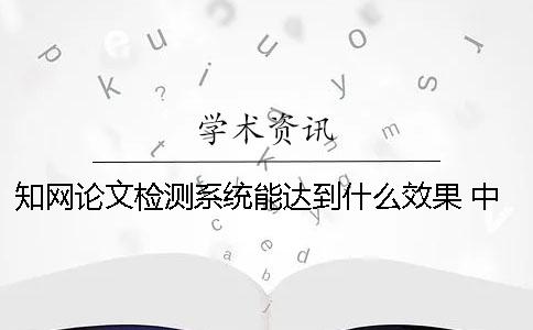 知网论文检测系统能达到什么效果？ 中国知网大学生论文检测系统用户名和密码