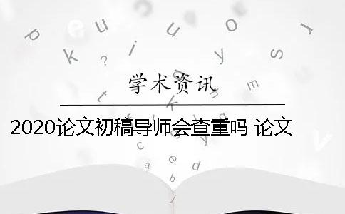 2020论文初稿导师会查重吗 论文初稿是先给导师还是先查重
