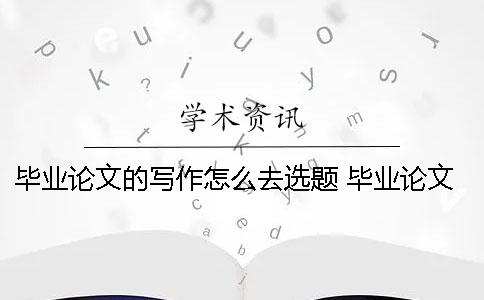 毕业论文的写作怎么去选题？ 毕业论文怎么选题啊