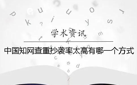 中国知网查重抄袭率太高有哪一个方式