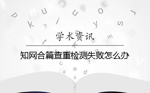 知网合篇查重检测失败怎么办