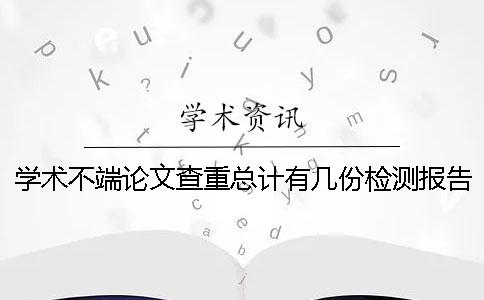 学术不端论文查重总计有几份检测报告? 学术不端论文查重总计有几份检测报告?