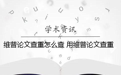 维普论文查重怎么查？ 用维普论文查重为啥两次结果不一样