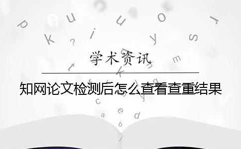 知网论文检测后怎么查看查重结果？