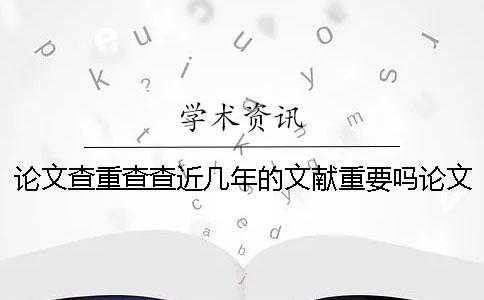论文查重查查近几年的文献重要吗？论文查重要注意什么