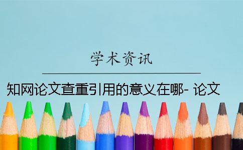 知网论文查重引用的意义在哪- 论文引用知网期刊会查重吗