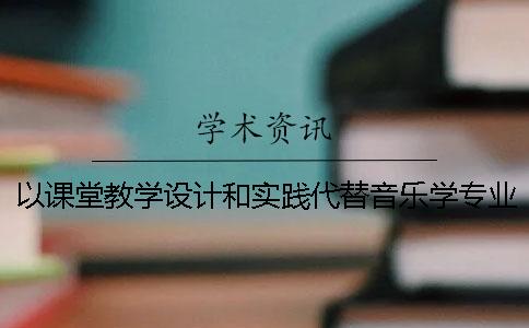 以课堂教学设计和实践代替音乐学专业乐器类毕业论文设计的教学改革创新研究