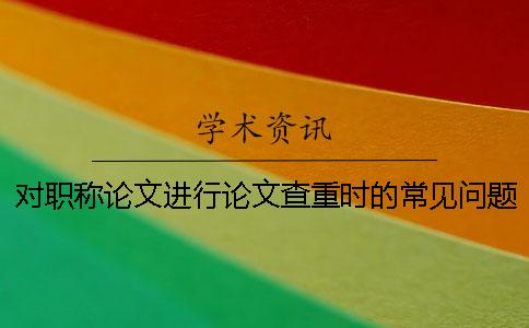 对职称论文进行论文查重时的常见问题有哪些