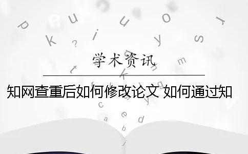 知网查重后如何修改论文？ 如何通过知网查重