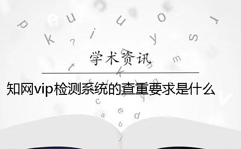 知网vip检测系统的查重要求是什么？ 中国知网查重检测系统