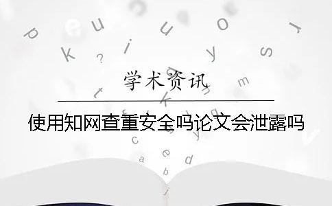 使用知网查重安全吗？论文会泄露吗